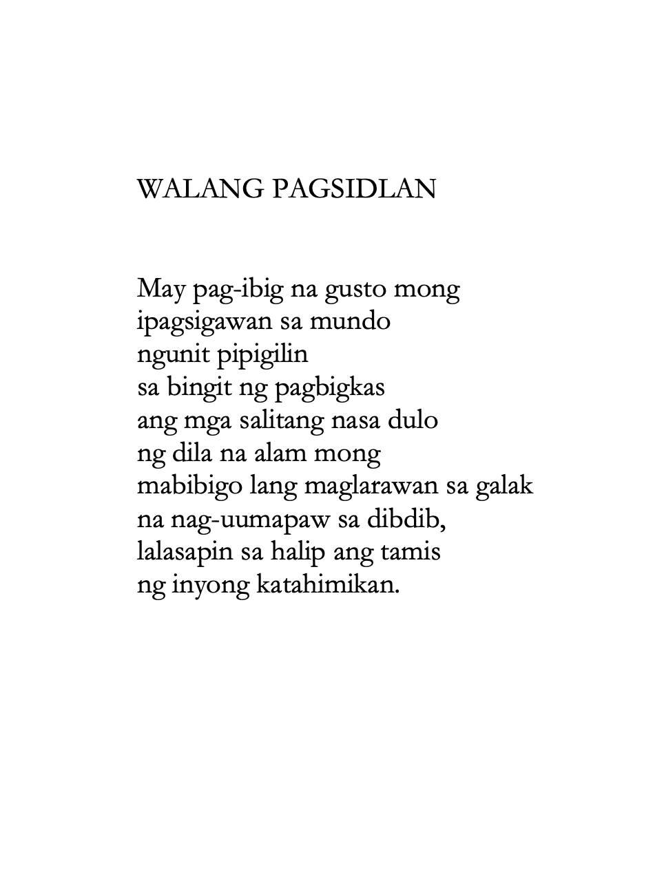 WALANG PAGSIDLAN

May pag-ibig na gusto mong
ipagsigawan sa mundo
ngunit pipigilin
sa bingit ng pagbigkas
ang mga salitang nasa dulo
ng dila na alam mong
mabibigo lang maglarawan sa galak
na nag-uumapaw sa dibdib,
lalasapin sa halip ang tamis
ng inyong katahimikan.