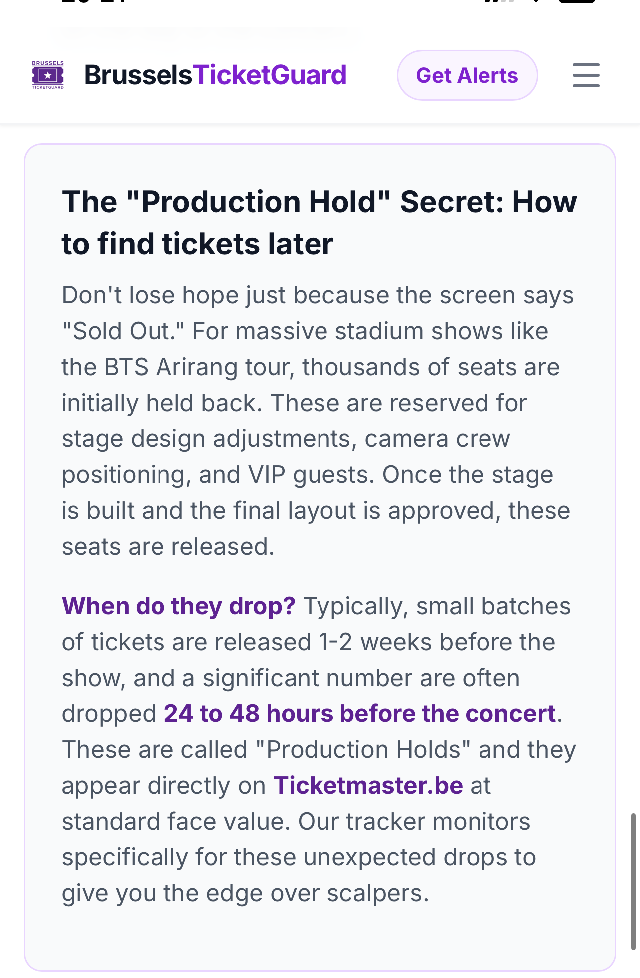 screenshot of a website for brussels bts: BrusselsTicketGuard Get Alerts The "Production Hold" Secret: How to find tickets later Don't lose hope just because the screen says "Sold Out." For massive stadium shows like the BTS Arirang tour, thousands of seats are initially held back. These are reserved for stage design adjustments, camera crew positioning, and VIP guests. Once the stage is built and the final layout is approved, these seats are released. When do they drop? Typically, small batches of tickets are released 1-2 weeks before the show, and a significant number are often dropped 24 to 48 hours before the concert. These are called "Production Holds" and they appear directly on Ticketmaster.be at standard face value. Our tracker monitors specifically for these unexpected drops to give you the edge over scalpers.