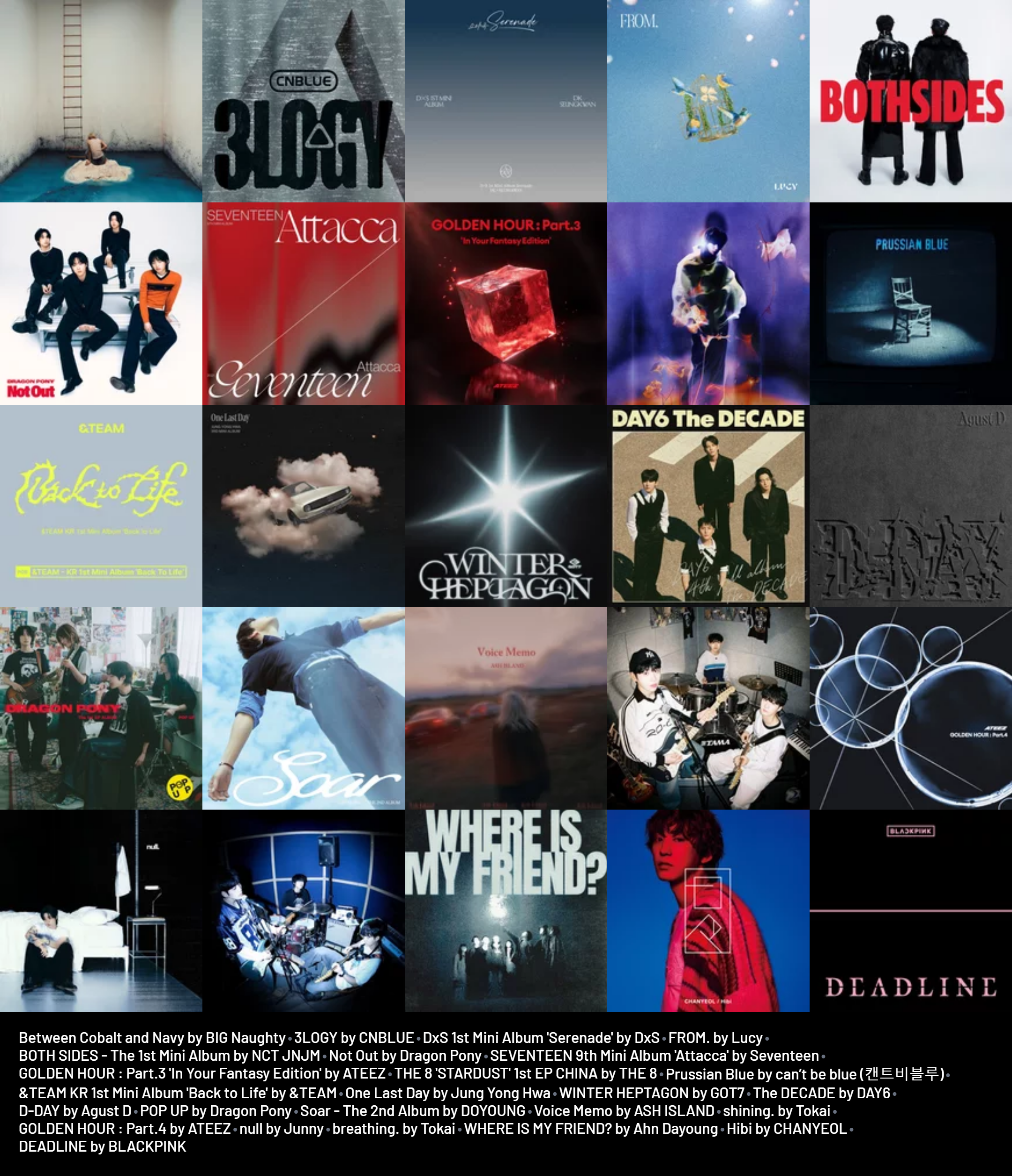 My week's listening .. 

Between Cobalt and Navy by BIG Naughty
3LOGY by CNBLUE
DxS 1st Mini Album 'Serenade' by DxS
FROM. by Lucy
BOTH SIDES - The 1st Mini Album by NCT JNJM
Not Out by Dragon Pony
SEVENTEEN 9th Mini Album 'Attacca' by Seventeen
GOLDEN HOUR : Part.3 'In Your Fantasy Edition' by ATEEZ
THE 8 'STARDUST' 1st EP CHINA by THE 8
Prussian Blue by can’t be blue (캔트비블루)
&TEAM KR 1st Mini Album 'Back to Life' by &TEAM
One Last Day by Jung Yong Hwa
WINTER HEPTAGON by GOT7
The DECADE by DAY6
D-DAY by Agust D
POP UP by Dragon Pony
Soar - The 2nd Album by DOYOUNG
Voice Memo by ASH ISLAND
shining. by Tokai
GOLDEN HOUR : Part.4 by ATEEZ
null by Junny
breathing. by Tokai
WHERE IS MY FRIEND? by Ahn Dayoung
Hibi by CHANYEOL
DEADLINE by BLACKPINK