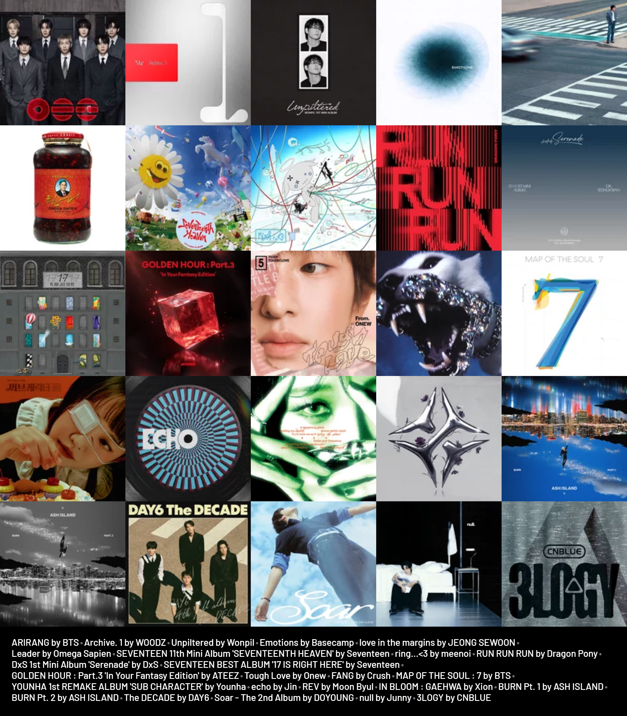 ARIRANG by BTS
Archive. 1 by WOODZ
Unpiltered by Wonpil
Emotions by Basecamp
love in the margins by JEONG SEWOON
Leader by Omega Sapien
11th Mini Album 'SEVENTEENTH HEAVEN' by Seventeen
ring...<3 by meenoi
RUN RUN RUN by Dragon Pony
1st Mini Album 'Serenade' by DxS
'17 IS RIGHT HERE' by Seventeen
GOLDEN HOUR : Part.3 'In Your Fantasy Edition' by ATEEZ
Tough Love by Onew
FANG by Crush
MAP OF THE SOUL : 7 by BTS
1st REMAKE ALBUM 'SUB CHARACTER' by Younha
echo by Jin
REV by Moon Byul
IN BLOOM : GAEHWA by Xion
BURN Pt. 1 by ASH ISLAND
BURN Pt. 2 by ASH ISLAND
The DECADE by DAY6
Soar - The 2nd Album by DOYOUNG
null by Junny
3LOGY by CNBLUE