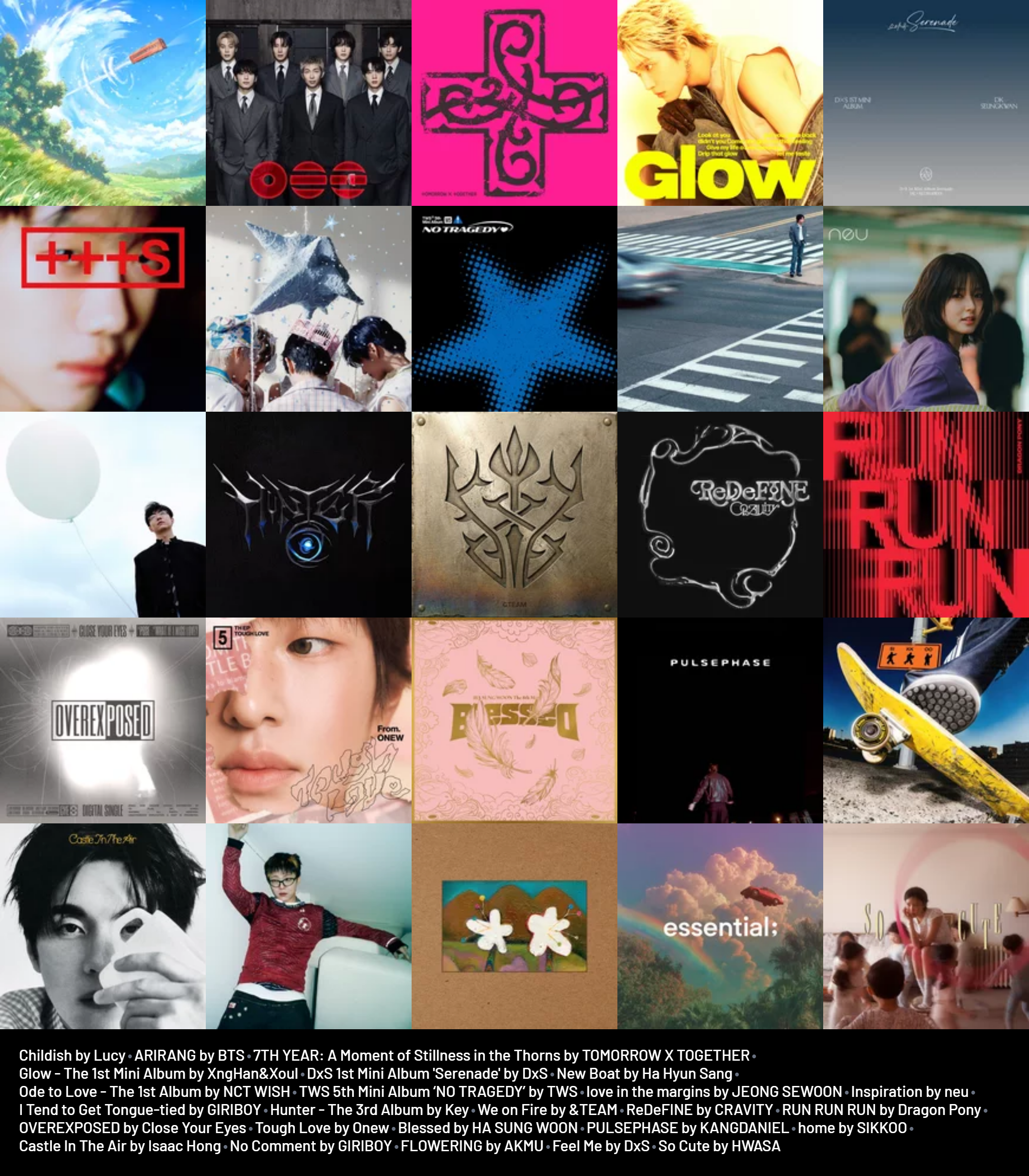 Childish by Lucy
ARIRANG by BTS
7TH YEAR: A Moment of Stillness in the Thorns by TOMORROW X TOGETHER
Glow - The 1st Mini Album by XngHan&Xoul
DxS 1st Mini Album 'Serenade' by DxS
New Boat by Ha Hyun Sang
Ode to Love - The 1st Album by NCT WISH
TWS 5th Mini Album ‘NO TRAGEDY’ by TWS
love in the margins by JEONG SEWOON
Inspiration by neu
I Tend to Get Tongue-tied by GIRIBOY
Hunter - The 3rd Album by Key
We on Fire by &TEAM
ReDeFINE by CRAVITY
RUN RUN RUN by Dragon Pony
OVEREXPOSED by Close Your Eyes
Tough Love by Onew
Blessed by HA SUNG WOON
PULSEPHASE by KANGDANIEL
home by SIKKOO
Castle In The Air by Isaac Hong
No Comment by GIRIBOY
FLOWERING by AKMU
Feel Me by DxS
So Cute by HWASA